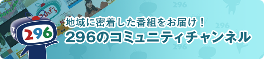 地域に密着した番組をお届け！296のコミュニティチャンネル