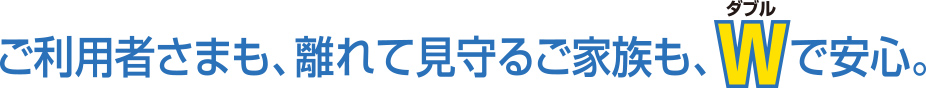 ご利用者さまも、離れて見守るご家族も、Wで安心