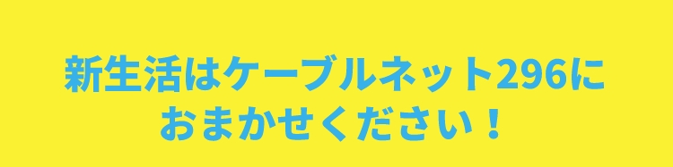 新生活はケーブルネット296におまかせください！