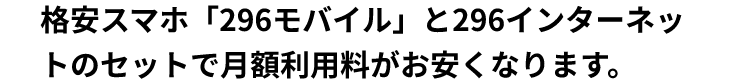 格安スマホ「296モバイル」と296インターネットのセットで月額利用料金がお安くなります。