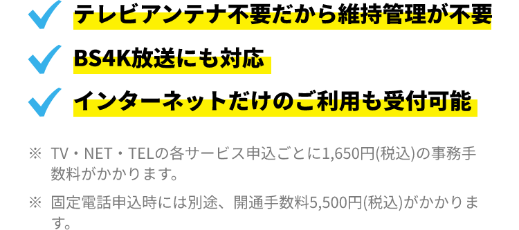 ・テレビアンテナ不要だから維持管理が不要 ・BS4K放送にも対応 ・インターネットだけのご利用も受付可能