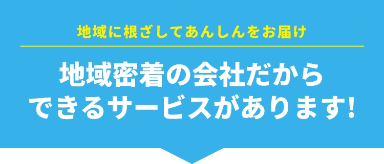 地域に根ざしてあんしんをお届け 地域密着の会社だからできるサービスがあります！