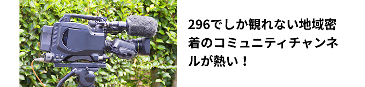 296でしか観れない地域密着のコミュニティチャンネルが熱い！