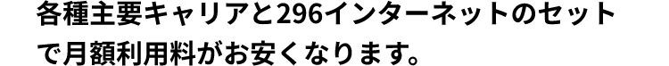 各種主要キャリアと296インターネットのセットで月額利用料がお安くなります。